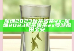 深圳2023新茶嫩茶品鉴指南