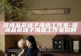 深圳品茶场子海选工作室，招募茶艺人才，共筑文化新篇章