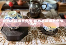 深圳高端茶艺会所，品味城市奢华的茶文化之旅
