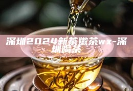 深圳2024新茶嫩茶体验指南