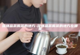 深圳品茶文化之旅，探寻城市中的茶香之地