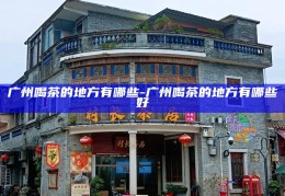 广州品茗胜地，探寻最佳茶馆与茶文化体验