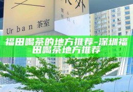 深圳福田区茶文化体验，品味福田的经典茶馆