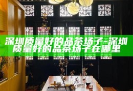 深圳高端喝茶会所，品味城市奢华的茶文化体验