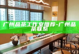 广州品茶工作室精选推荐，品味茶香，尽享雅致