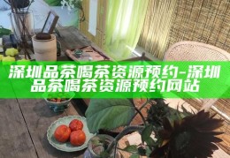 深圳品茶喝茶资源预约，一站式享受茶文化之旅