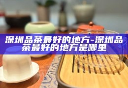 深圳品茶胜地，探寻深圳最优质的品茶地点