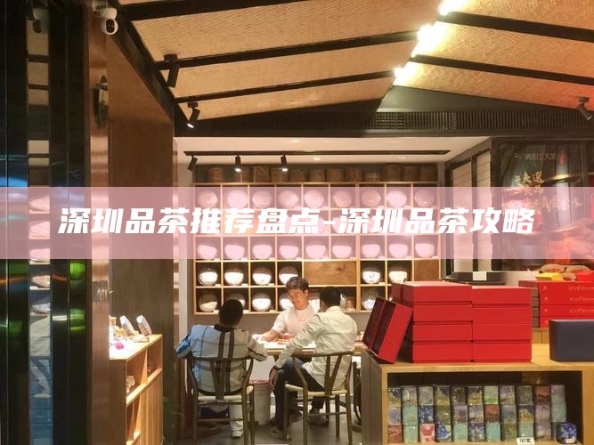 深圳品茶推荐盘点-深圳品茶攻略