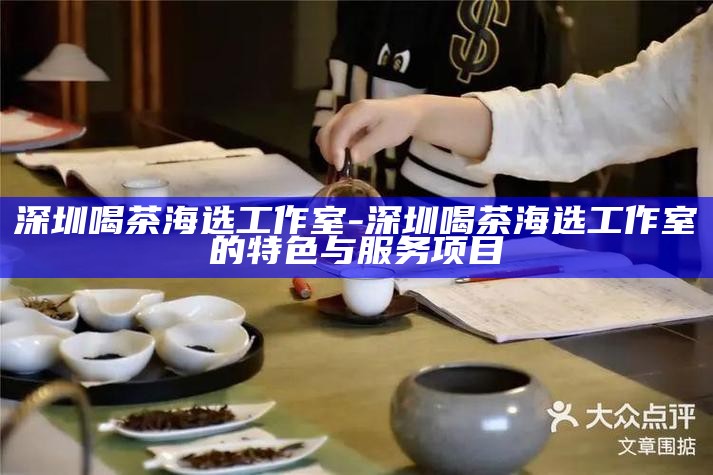 深圳喝茶海选工作室-深圳喝茶海选工作室的特色与服务项目