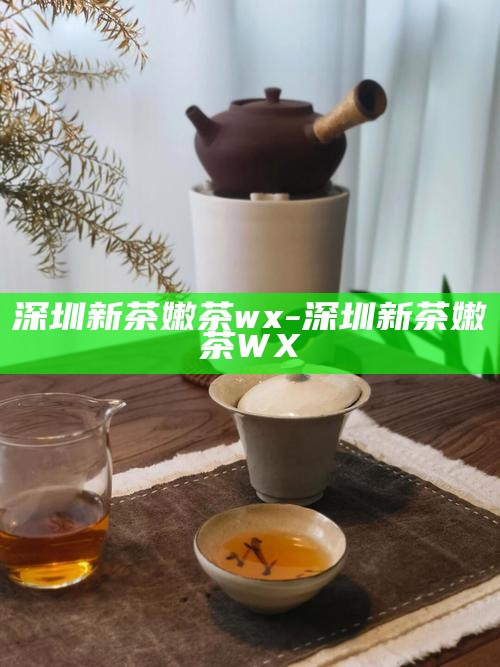 深圳新茶嫩茶wx-深圳新茶嫩茶WX