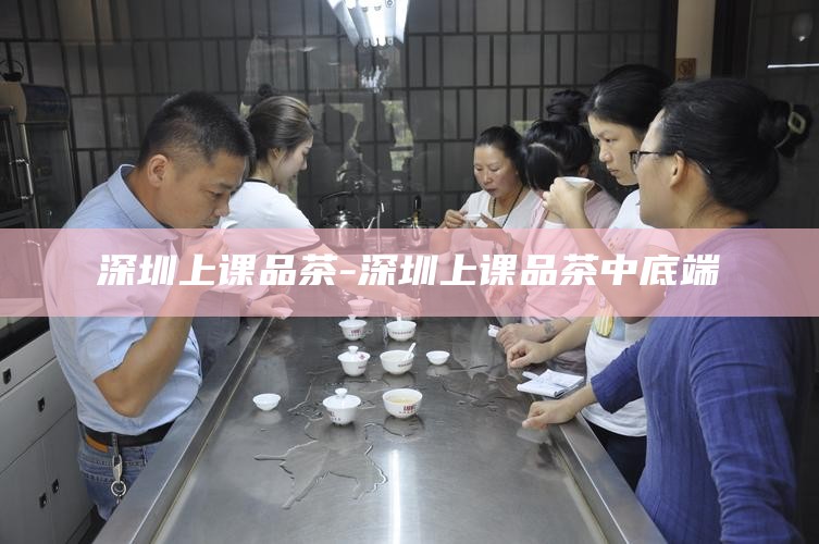 深圳上课品茶微信-深圳上课品茶资源