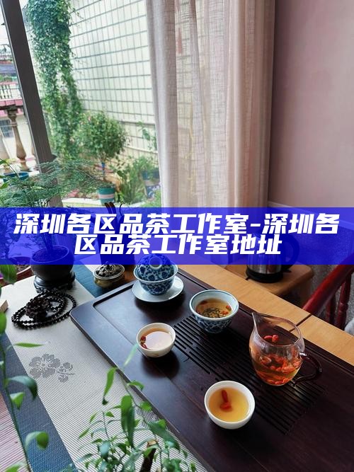 深圳各区品茶工作室-深圳各区品茶工作室地址