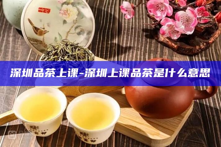 深圳品茶上课-深圳上课品茶是什么意思