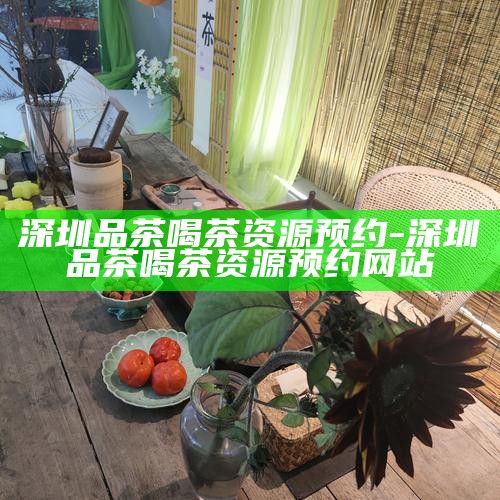 深圳品茶喝茶资源预约-深圳品茶喝茶资源预约网站