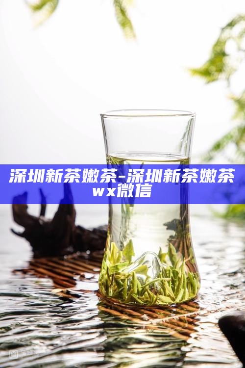 深圳新茶嫩茶-深圳新茶嫩茶wx微信