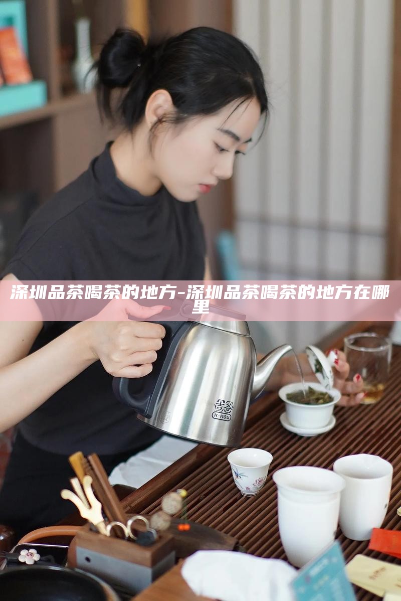 深圳品茶喝茶的地方-深圳品茶喝茶的地方在哪里