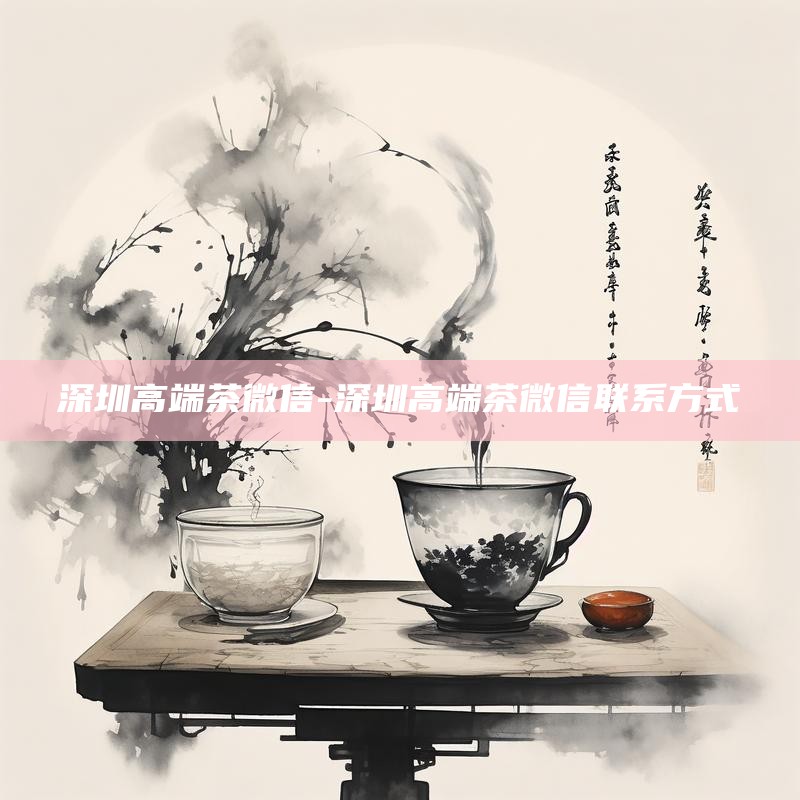 深圳高端茶微信-深圳高端茶微信联系方式