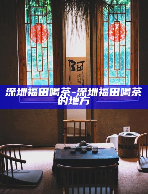 深圳福田喝茶-深圳福田喝茶的地方