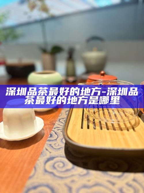 深圳品茶最好的地方-深圳品茶最好的地方是哪里