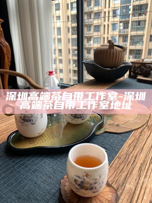 深圳品茶工作室微信-深圳品茶工作室微信怎么开