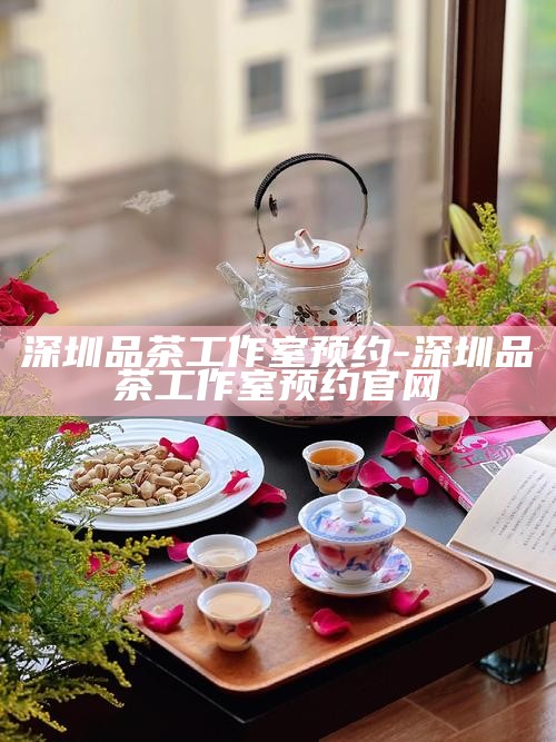 深圳品茶工作室预约-深圳品茶工作室预约官网
